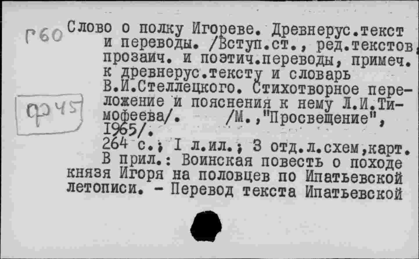 ﻿Слово о полку Игорево. Древнерус.текст и переводы. /Вступ.ст., ред.текстов прозаич. и поэтич.переводы, примеч. к древнерус.тексту и словарь В.И.Стеллецкого. Стихотворное пере— ложение и пояснения к нему Л.И.Тимофеева/. /М. /’Просвещение”, 264 с. і I л.ил. 3 отд.л.схем,карт. В прил.: Воинская повесть о походе князя Игоря на половцев по Ипатьевской летописи. - Перевод текста Ипатьевской